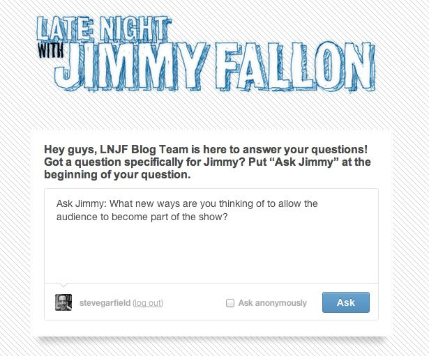 Ask Jimmy: Late Night with Jimmy Fallon, Hey guys, LNJF Blog Team is here to answer your questions! Got a question specifically for Jimmy? Put "Ask Jimmy" at the beginning of your question.