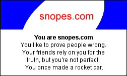 You are snopes.com You like to prove people wrong. Your friends rely on you for the truth, but you're not perfect. You once made a rocket car.