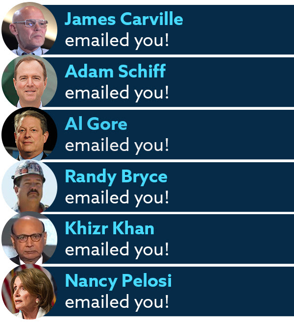 James Carville emailed you! Adam Schiff emailed you! Al Gore emailed you! Randy Bryce emailed you! Khizr Khan emailed you! Nancy Pelosi emailed you! James Carville emailed you! Adam Schiff emailed you! Al Gore emailed you! Randy Bryce emailed you! Khizr Khan emailed you! Nancy Pelosi emailed you!