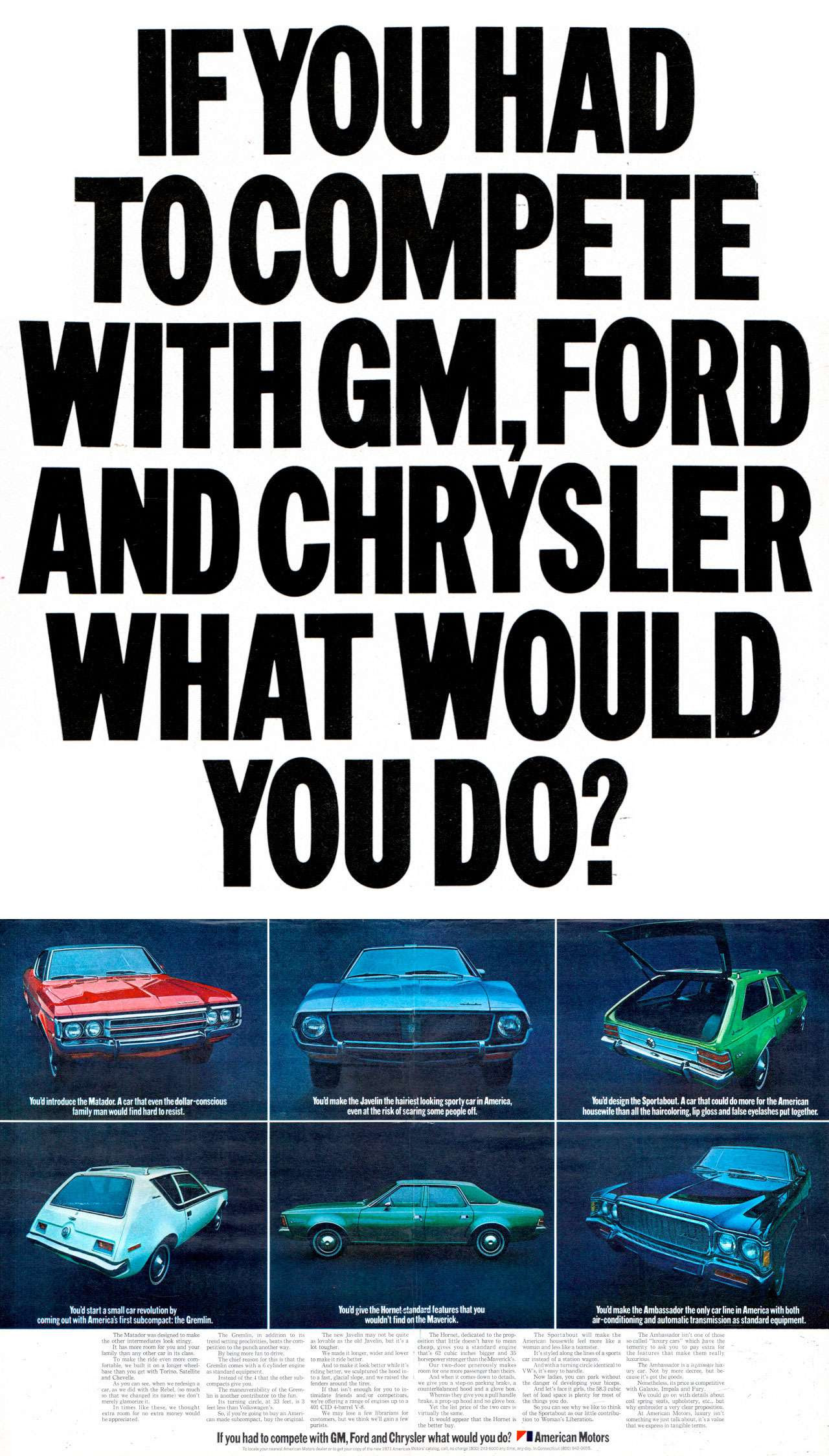 IF YOU HAD TO COMPETE WITH GM, FORD AND CHRYSLER WHAT WOULD YOU DO? 
You'd introduce the American Motors Matador. A car that even the dollar-conscious family man would find hard to resist. 
You'd make the American Motors Javelin the hairiest looking sporty car in America, even at the risk of scaring some people off. 
You'd design the American Motors Sportabout. A car that could do more for the American housewife than all the haircoloring, lip gloss and false eyelashes put together. 
You'd make the American Motors Ambassador the only car line in America with both air-conditioning and automatic transmission as standard equipment.