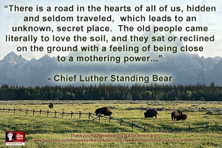"There is a road in the hearts of all of us, hidden and seldom traveled,  which leads to an unknown, secret place.  The old people came literally to love the soil,  and they sat or reclined on the ground with a feeling of  being close to a mothering power." - Chief Luther Standing Bear