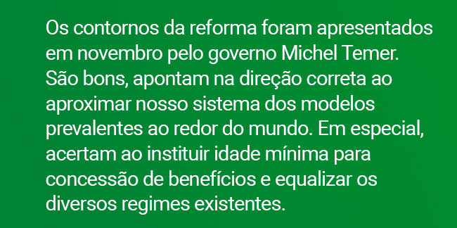 Os contornos da reforma foram apresentados em novembro pelo governo Michel Temer. São bons, apontam na direção correta ao aproximar nosso sistema dos modelos prevalentes ao redor do mundo. Em especial, acertam ao instituir idade mínima para concessão de benefícios e equalizar os diversos regimes existentes.