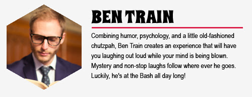 BEN TRAIN: Combining humor, psychology, and a little old-fashioned chutzpah, Ben Train creates an experience that will have you laughing out loud while your mind is being blown. Mystery and non-stop laughs follow where ever he goes. Luckily, he's at the Bash all day long!