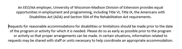 An EEO/AA employer, University of Wisconsin-Madison Division of Extension provides equal opportunities in employment and programming, including Title VI, Title IX, the Americans with Disabilities Act (ADA) and Section 504 of the Rehabilitation Act requirements. Requests for reasonable accommodations for disabilities or limitations should be made prior to the date of the program or activity for which it is needed. Please do so as early as possible prior to the program or activity so that proper arrangements can be made. In certain situations, information related to requests may be shared with staff or units necessary to help coordinate an appropriate accommodation.