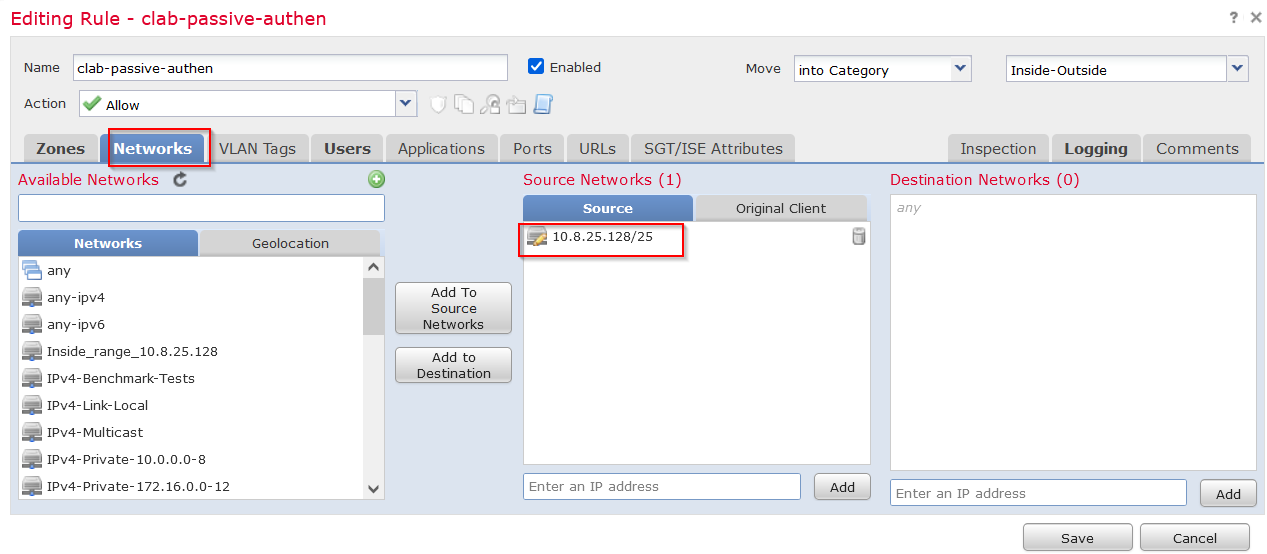 Machine generated alternative text:
Editing Rule - clab-passive-authen 
Name clab- passive- authen 
e Enabled 
PO rts URLs 
Move 
SGT/ISE Attributes 
into Category 
Ac tion 
Allow 
Networks 
Zones 
Available Networks e 
Networks 
any 
any-IPV4 
any-Ipv6 
VLAN Tags 
Users Applica tions 
Inside- Outside 
Inspection Logging 
Destination Networks (O) 
any 
Enter an IP address 
Comments 
Add To 
Source 
Networks 
Add to 
Des tina bon 
Source Networks (1) 
Source 
10.8.25.128/25 
Enter an IP address 
Original Client 
Geoloca tion 
Ipv4 
Ipv4 
Ipv4 
Ipv4 
Ipv4 
-Benchmark-Tests 
-Link-Local 
-Multicast 
-Private- 10.0.0.0 
-8 
-Private-172.16.0.0 12 