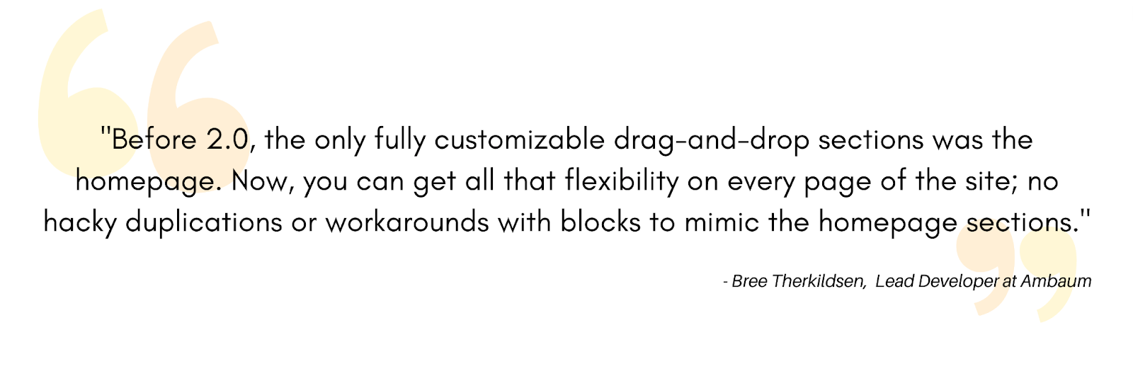 Before 2.0, the only fully customizable drag-and-drop sections was the homepage. Now, you can get  all that flexibility on every page of the site; no hacky duplications or workarounds with blocks to mimic the homepage sections. - Bree Therkildsen, Lead Developer at Ambaum