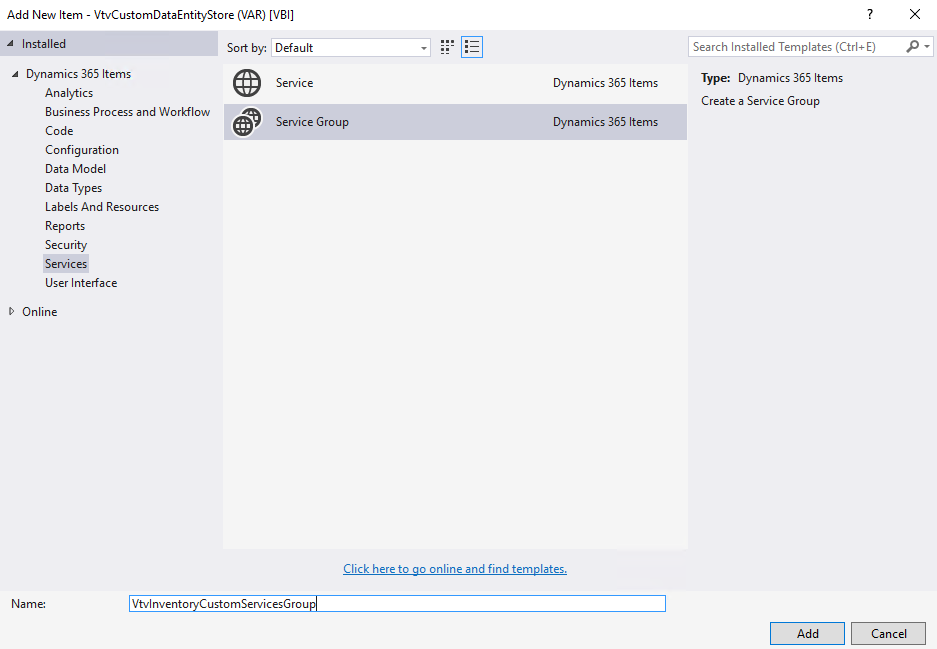 Add New Item - VtvCustomDataEntityStore (VAR) [1181] 
Installed 
Dynamics 365 Items 
Analytics 
Business Process and Workflow 
Sort by. Default 
Service 
Service Group 
Dynamics 365 Items 
Dynamics 365 Items 
Search Installed Templates (Ctrl+E) 
Type: Dynamics 365 Items 
Create a Service Group 
Code 
Configuration 
Data Model 
Data Types 
Labels And Resources 
Reports 
Security 
Services 
User Interface 
D Online 
Vtvlnvento 
Click here to go online and find templates. 
CustomServicesGrou