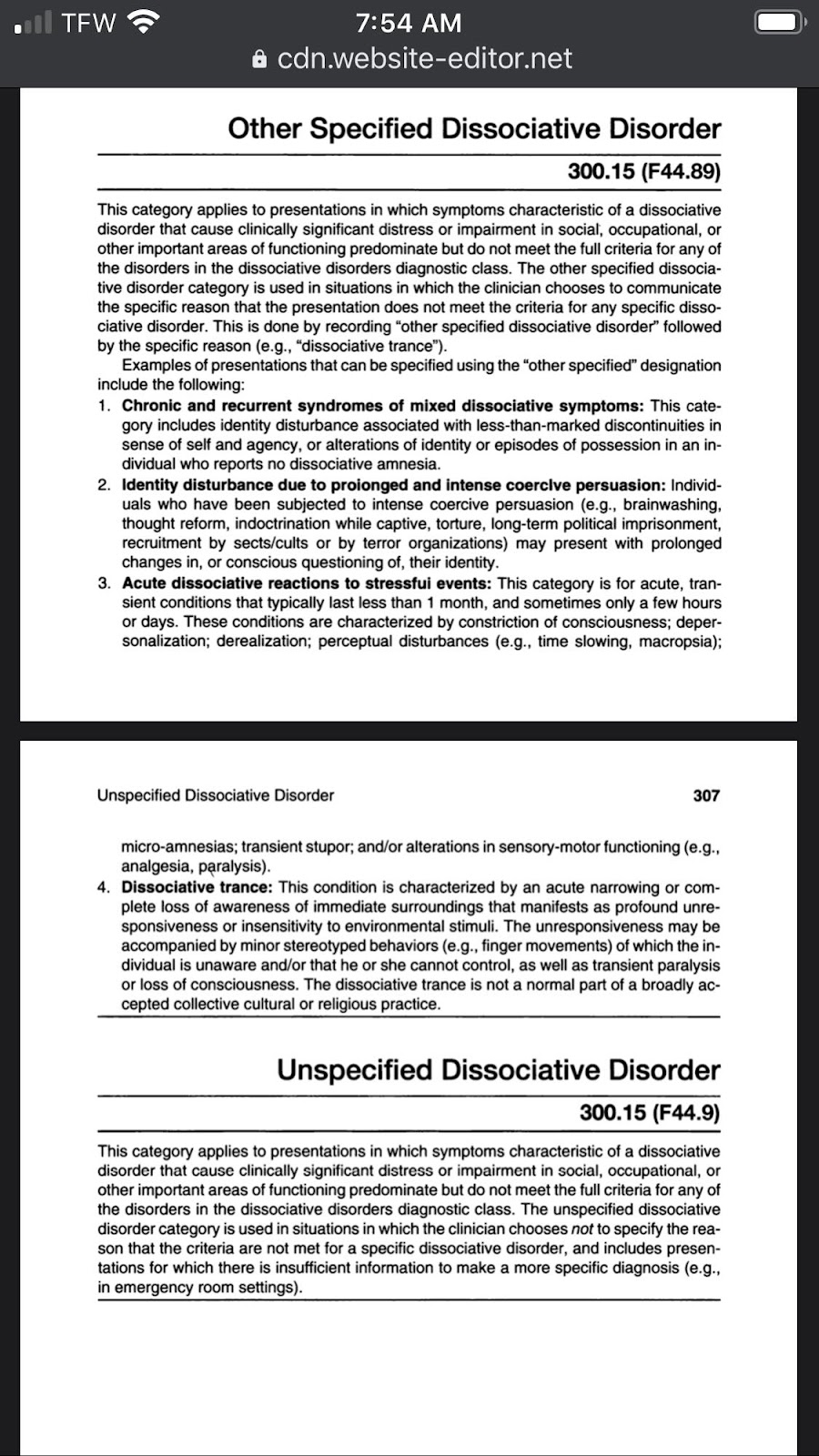 Other Specified Dissociative Disorder 300.15 (F44.89) This category applies to presentations in which symptoms characteristic of a dissociative disorder that cause clinically significant distress or impairment in social, occupational, or other important areas of functioning predominate but do not meet the full criteria for any of the disorders in the dissociative disorders diagnostic class. The other specified dissociative disorder category is used in situations in which the clinician chooses to communicate the specific reason that the presentation does not meet the criteria for any specific dissociative disorder. This is done by recording “other specified dissociative disorder” followed by the specific reason (e.g., “dissociative trance”). Examples of presentations that can be specified using the “other specified” designation include the following: 1. Chronic and recurrent syndromes of mixed dissociative symptoms: This category includes identity disturbance associated with less-than-marked discontinuities in sense of self and agency, or alterations of identity or episodes of possession in an individual who reports no dissociative amnesia. 2. identity disturbance due to proionged and intense coercive persuasion: Individuals who have been subjected to intense coercive persuasion (e.g., brainwashing, thought reform, indoctrination while captive, torture, long-term political imprisonment, recruitment by sects/cults or by terror organizations) may present with prolonged changes in, or conscious questioning of, their identity. 3. Acute dissociative reactions to stressfui events: This category is for acute, transient conditions that typically last less than 1 month, and sometimes only a few hours or days. These conditions are characterized by constriction of consciousness; depersonalization; derealization; perceptual disturbances (e.g., time slowing, macropsia); micro-amnesias; transient stupor; and/or alterations in sensory-motor functioning (e.g., analgesia, paralysis). 4. Dissociative trance: This condition is characterized by an acute narrowing or complete loss of awareness of immediate surroundings that manifests as profound unresponsiveness or insensitivity to environmental stimuli. The unresponsiveness may be accompanied by minor stereotyped behaviors (e.g., finger movements) of which the individual is unaware and/or that he or she cannot control, as well as transient paralysis or loss of consciousness. The dissociative trance is not a normal part of a broadly accepted collective cultural or religious practice. Unspecified Dissociative Disorder 300.15 (F44.9) This category applies to presentations in which symptoms characteristic of a dissociative disorder that cause clinically significant distress or impairment in social, occupational, or other important areas of functioning predominate but do not meet the full criteria for any of the disorders in the dissociative disorders diagnostic class. The unspecified dissociative disorder category is used in situations in which the clinician chooses not to specify the reason that the criteria are not met for a specific dissociative disorder, and includes presentations for which there is insufficient information to make a more specific diagnosis (e.g., in emergency room settings).