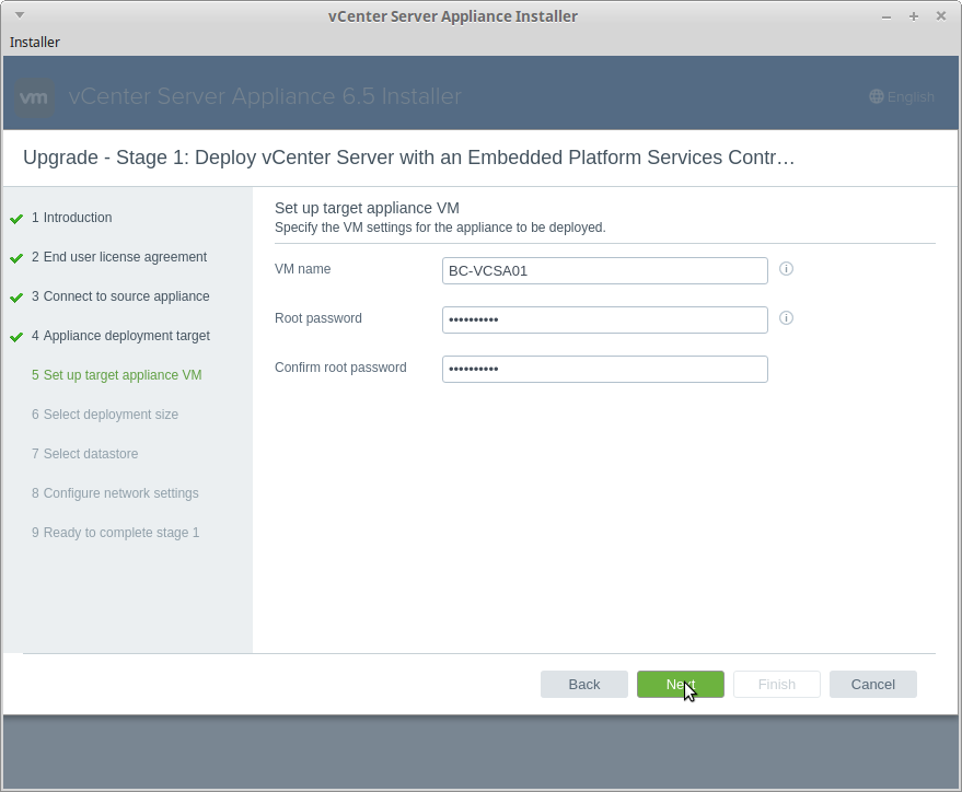 Installer 
1 Introduction 
vCenter Server Appliance Installer 
Upgrade - Stage 1: Deploy vCenter Server with an Embedded Platform Services Contr. 
Set up target appliance VM 
Specify the VM settings tor the appliance to be deployed. 
2 End user license agreement 
VM name 
3 Connect to source appliance 
Root password 
4 Appliance deployment target 
Confirm root password 
5 Set up target appliance VM 
6 Select deployment size 
7 Select datastore 
8 Configure network settings 
9 Ready to complete stage 1 
BC-VCSAOI 
O) 
O) 
Cancel 