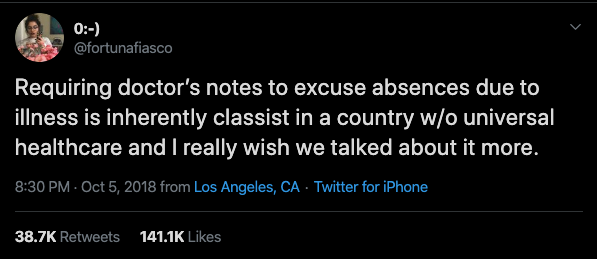 screenshot of an October 2018 tweet by @fortunafiasco that reads “requiring doctor’s notes to excuse absences due to illness is inherently classist in a country w/o universal healthcare and I really wish we talked about it more.”