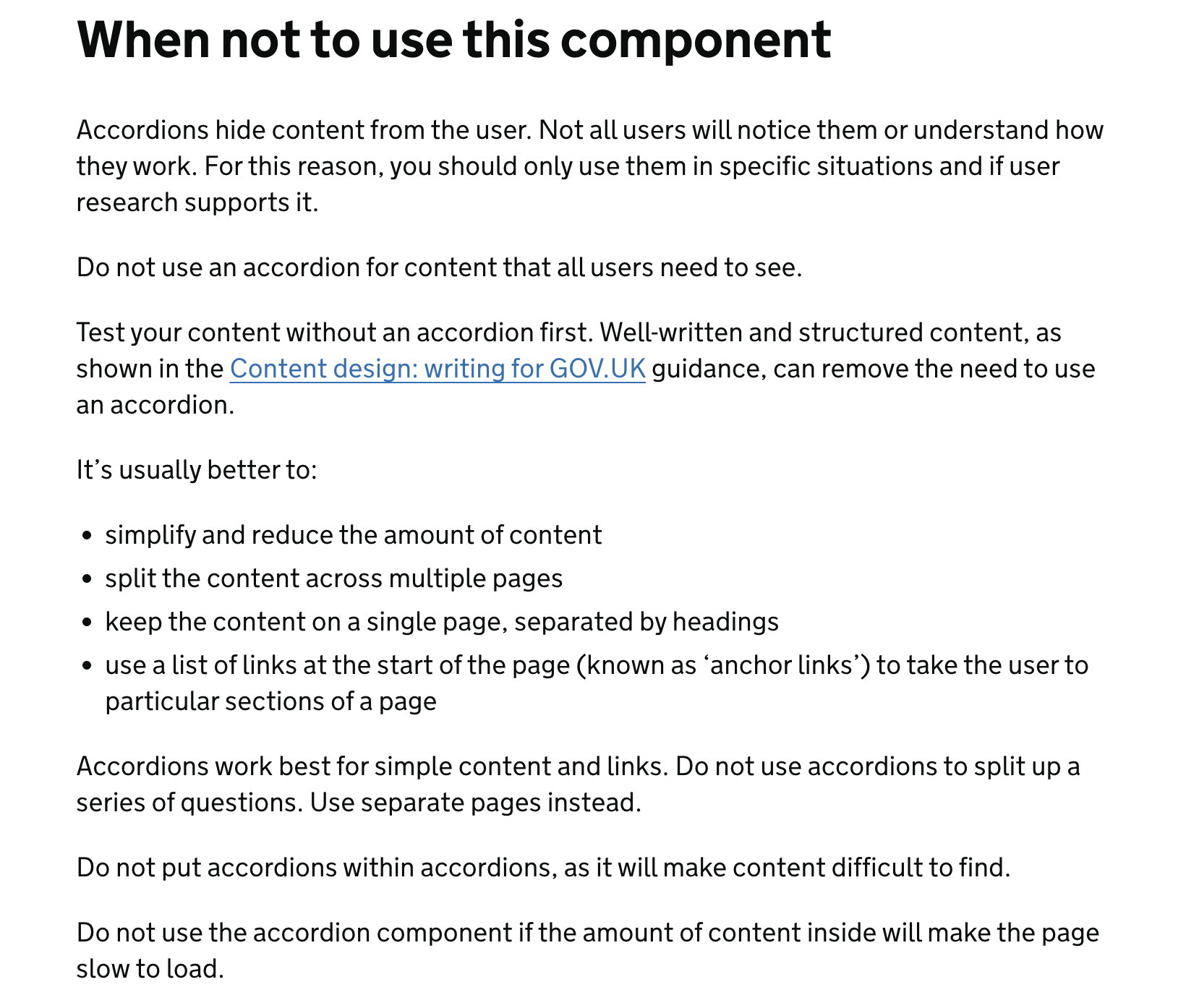 When not to use this component Accordions hide content from the user. Not all users will notice them or understand how they work. For this reason, you should only use them in specific situations and if user research supports it.  Do not use an accordion for content that all users need to see.  Test your content without an accordion first. Well-written and structured content, as shown in the Content design: writing for GOV.UK guidance, can remove the need to use an accordion.  It’s usually better to:  simplify and reduce the amount of content split the content across multiple pages keep the content on a single page, separated by headings use a list of links at the start of the page (known as ‘anchor links’) to take the user to particular sections of a page Accordions work best for simple content and links. Do not use accordions to split up a series of questions. Use separate pages instead.  Do not put accordions within accordions, as it will make content difficult to find.