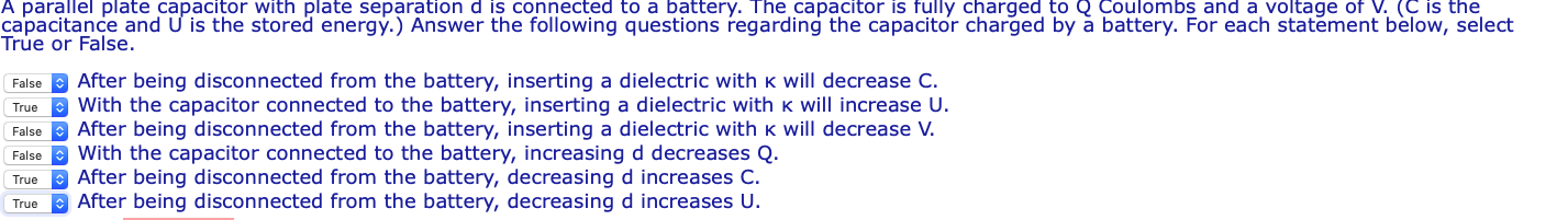 A parallel plate capacitor with plate separation d is connected to a battery. The capacitor is fully charged to Coulombs and a voltage of V. (C is the capacitance and U is the stored energy.) Answer the following questions regarding the capacitor charged by a battery. For each statement below, select True or False FalseAfter being disconnected from the battery, inserting a dielectric with K will decrease C True With the capacitor connected to the battery, inserting a dielectric with k will increase U FalseAfter being disconnected from the battery, inserting a dielectric with k will decrease V FalseWith the capacitor connected to the battery, increasing d decreases Q True After being disconnected from the battery, decreasing d increases C TrueAfter being disconnected from the battery, decreasing d increases U.
