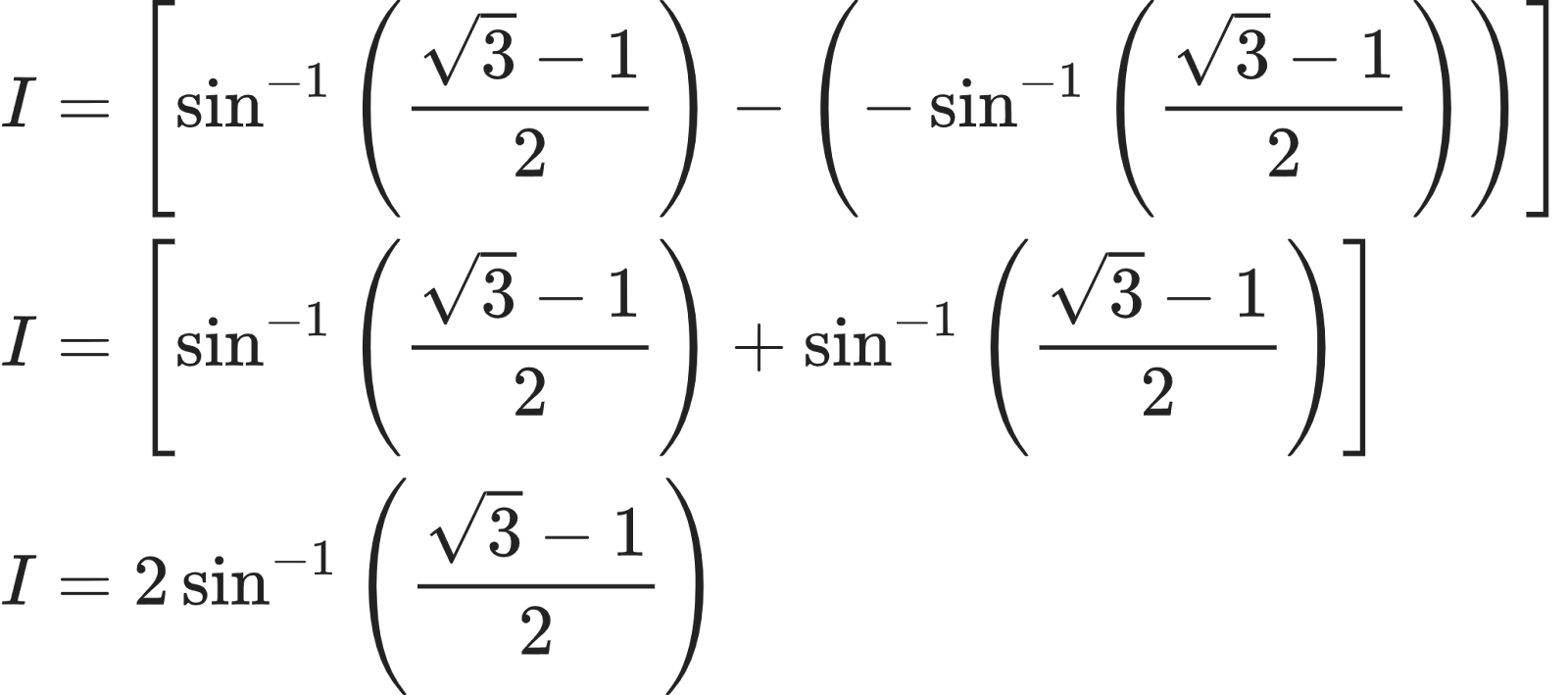 {"font":{"size":10,"family":"Arial","color":"#222222"},"code":"\\begin{align*}\n{I}&={\\left[\\sin^{-1}\\left(\\frac{{\\sqrt[]{3}}-1}{2}\\right)-\\left(-\\sin^{-1}\\left(\\frac{{\\sqrt[]{3}}-1}{2}\\right)\\right)\\right]}\\\\\n{I}&={\\left[\\sin^{-1}\\left(\\frac{{\\sqrt[]{3}}-1}{2}\\right)+\\sin^{-1}\\left(\\frac{{\\sqrt[]{3}}-1}{2}\\right)\\right]}\\\\\n{I}&={2\\sin^{-1}\\left(\\frac{{\\sqrt[]{3}}-1}{2}\\right)}\t\n\\end{align*}","id":"28-0","type":"align*","ts":1603015972400,"cs":"ZQvEnQVEKTY8qpmlf5zClA==","size":{"width":342,"height":152}}